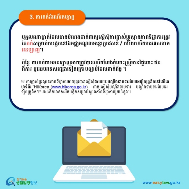 3. ការកក់ដំណើរកម្សាន្ត បុគ្គលណាម្នាក់ដែលមានបំណងដាក់ពាក្យស្នើសុំការផ្លាស់ប្តូរស្ថានភាពទិដ្ឋាការត្រូវតែកក់សម្រាប់ការជួបនៅឯមជ្ឈមណ្ឌលអន្តោប្រវេសន៍ / ការិយាល័យបរទេសតាមអនឡាញ។  ប៉ុន្តែ ការកក់តាមអនឡាញអាចត្រូវបានលើកលែងចំពោះស្ត្រីមានផ្ទៃពោះ ជនពិការ ឬជនបរទេសផ្សេងទៀតក្រោមច្បាប់ដែលពាក់ព័ន្ធ ។ ※ ការផ្លាស់ប្តូរស្ថានភាពទិដ្ឋាការអាចត្រូវបានស្នើសុំតាមរយៈបណ្តឹងទាមទារបែបអេឡិចត្រូនិកនៅលើគេហទំព័រ “HiKorea (www.hikorea.go.kr) – ពាក្យស្នើសុំបណ្តឹងទាមទារ – បណ្តឹងទាមទារបែបអេឡិចត្រូនិក។” អាចនឹងមានការរឹតបន្តឹងសម្រាប់ស្ថានភាពទិដ្ឋាការមួយចំនួន។